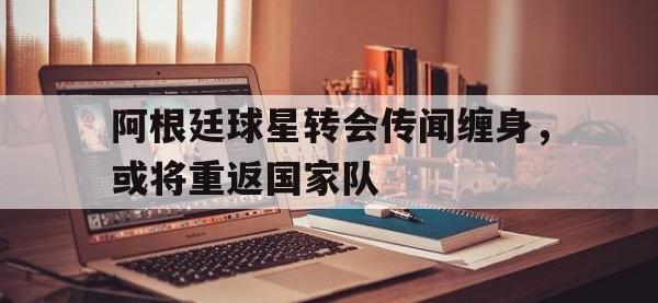 188体育在线-阿根廷球星转会传闻缠身，或将重返国家队