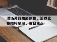 188-球场激战精彩绝伦，篮球比赛精粹呈现，瞩目焦点