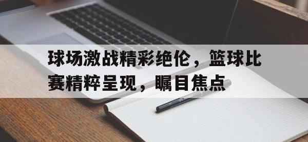 188-球场激战精彩绝伦，篮球比赛精粹呈现，瞩目焦点