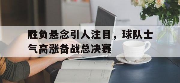 188体育在线-胜负悬念引人注目，球队士气高涨备战总决赛