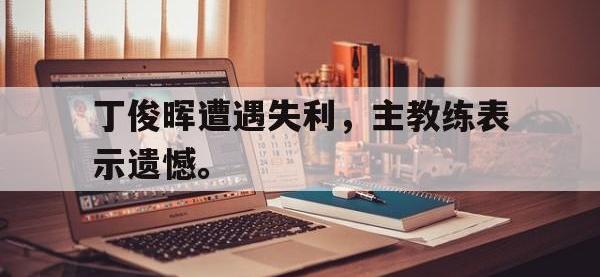 188体育官网-丁俊晖遭遇失利，主教练表示遗憾。