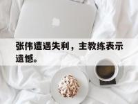 188体育-张伟遭遇失利，主教练表示遗憾。