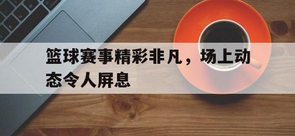 188体育-篮球赛事精彩非凡，场上动态令人屏息