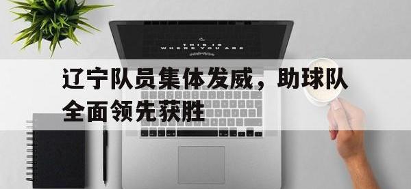 188体育在线-辽宁队员集体发威，助球队全面领先获胜