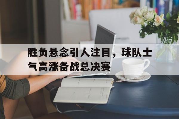 胜负悬念引人注目，球队士气高涨备战总决赛